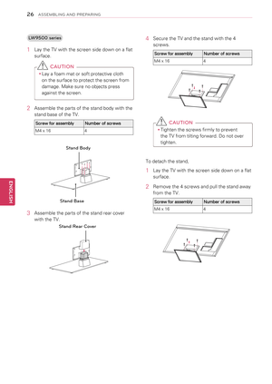 Page 26LW9500 series
1 Lay the TV with the screen side down on a flat 
surface.
 CAUTION
yyLay a foam mat or soft protective cloth 
on the surface to protect the screen from 
damage. Make sure no objects press 
against the screen.
2  Assemble the parts of the stand body with the 
stand base of the TV.
Screw for assemblyNumber of screws
M4 x 164
Stand Base
Stand Body
3 Assemble the parts of the stand rear cover 
with the TV.
Stand Rear Cover
4 Secure the TV and the stand with the 4 
screws.
Screw for...