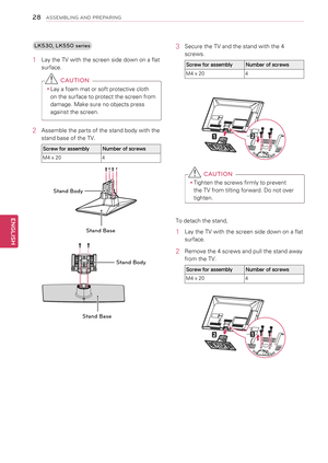 Page 28LK530, LK550 series
1 Lay the TV with the screen side down on a flat 
surface.
 CAUTION
yyLay a foam mat or soft protective cloth 
on the surface to protect the screen from 
damage. Make sure no objects press 
against the screen.
2  Assemble the parts of the stand body with the 
stand base of the TV.
Screw for assemblyNumber of screws
M4 x 204
Stand Base
Stand Body
M4X20
Stand Base
Stand Body
3 Secure the TV and the stand with the 4 
screws.
Screw for assemblyNumber of screws
M4 x 204
 CAUTION
yyTighten...