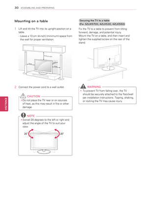 Page 30Mounting on a table
1 Lift and tilt the TV into its upright position on a 
table.
 
- Leave a 10 cm (4 inch) (minimum) space from 
the wall for proper ventilation.
10 cm
10 cm
10 cm
10
 cm
(4 inch)
2  Connect the power cord to a wall outlet.
 CAUTION
yyDo not place the TV near or on sources 
of heat, as this may result in fire or other 
damage.
 NOTE
yySwivel 20 degrees to the left or right and 
adjust the angle of the TV to suit your 
view.
 
2020
Securing the TV to a table 
(For 3\fLW5700, 4\fLK530,...