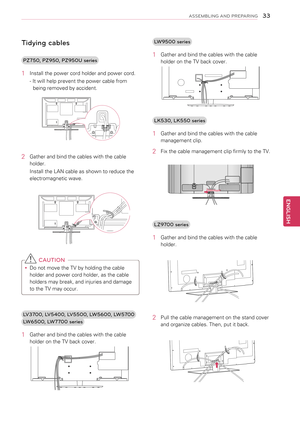 Page 33Tidying cables
PZ750, PZ950, PZ950U series
1 Install the power cord holder and power cord.
- It will help prevent the power cable from 
being removed by accident.
2 Gather and bind the cables with the cable 
holder. 
Install the LAN cable as shown to reduce the 
electromagnetic wave.
 
 CAUTION
yyDo not move the TV by holding the cable 
holder and power cord holder, as the cable 
holders may break, and injuries and damage 
to the TV may occur.
LV3700, LV5400, LV5500, LW5600, LW5700
LW6500, LW7700 series...