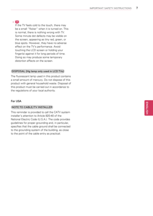 Page 7yyLCD
If the TV feels cold to the touch, there may 
be a small “flicker” when it is turned on. This 
is normal, there is nothing wrong with TV. 
Some minute dot defects may be visible on 
the screen, appearing as tiny red, green, or 
blue spots. However, they have no adverse 
effect on the TV’s performance. Avoid 
touching the LCD screen or holding your 
finger(s) against it for long periods of time. 
Doing so may produce some temporary 
distortion effects on the screen.
DISPOSAL (Hg lamp o\1nly used in...