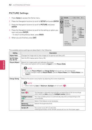 Page 82 PICTURE Settings
1  Press Home to access the Home menu.
2  Press the Navigation buttons to scroll to 
SETUP and press 
ENTER.
3  Press the Navigation buttons to scroll to 
PICTURE and press 
ENTER .
4  Press the Navigation buttons to scroll to the setting or option you 
want and press  ENTER.
-  To return to the previous level, press  BACK.
5  When you are finished, press 
EXIT. 
The available picture settings are described in the following.
Setting Description
Aspect Ratio Changes the image size to...