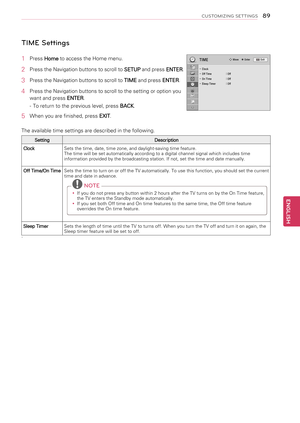 Page 89  TIME Settings
1  Press Home to access the Home menu.
2  Press the Navigation buttons to scroll to 
SETUP and press 
ENTER.
3  Press the Navigation buttons to scroll to 
TIME and press 
ENTER.
4  Press the Navigation buttons to scroll to the setting or option you 
want and press  ENTER.
-  To return to the previous level, press  BACK.
5  When you are finished, press 
EXIT. 
The available time settings are described in the following.
Setting Description
Clock Sets the time, date, time zone, and...