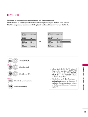 Page 111PAR\bNTAL CONTROL / RATING
111
K\bY LOCK
The TV can be set up so that it can only be used with the remote control. 
This feature can be used to prevent unauthorized viewing by locking out the front panel controls.
This TV is programmed to remember which option it was last set to even if you turn the TV off.Select O O
P
PT
T I
IO
O N
N
.
Select  K
K
e
ey
y  
 L
L o
o c
ck
k
.
1
Home
2ENTER
Select  O
O
n
n
or  O
O
f
ff
f
.
3
ENTER
In  K
K
e
ey
y  
 L
L o
o c
ck
k
‘O
O
n
n
’,  if  the  TV  is  turned
off,...