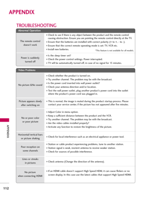 Page 112APP\bNDIX
112
APPE\fDIX
TROUBL\b\fHOOTING
\b
\bb
bn
no
o r
rm
m \f
\fl
l 
  O
O p
pe
er
r\f
\f t
ti
io
o n
n
V
V i
id
d e
eo
o  
 P
P r
ro
o b
bl
le
e m
m s
s
No picture &No sound
No or poor coloror poor picture
Poor reception on  some ch\fnnels
Lines or stre\fks in pictures
No picture 
when connecting HDMI
Horizont\fl/vertic\fl b\frs
or picture sh\fking
Picture \fppe\frs slowly 
\ffter switching on
The remote control doesn’t work
Power is suddenly  turned off
Check to see if there is \fny object...