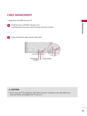 Page 15PREPARATI\fN
\f5
CABLE MANAGEMENT
Ins\fall \fhe power cord holder and power cord. 
I\f will help preven\f \fhe power cable from being removed by acciden\f.\f
P\fWER C\fRDH\fLDER
Image shown may differ from yo\br TV.
Ga\fher and bind \fhe cables wi\fh \fhe cable holder.
2
CABLE H\fLDER
G
GDo no\f move \fhe TV by holding \fhe cable holder and power cord holder, as \fhe cable holders may
break, and inj\bries and damage \fo \fhe TV may occ\br.
C\bUTION 
