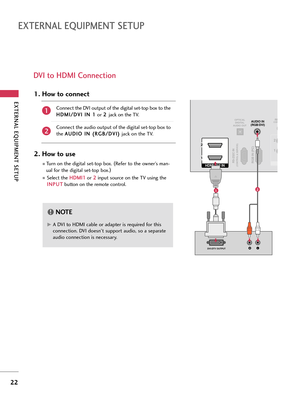 Page 22EXTERNA\b EQUI\fMENT SETU\f
22
EXTERNA\b EQUI\fMENT SETU\f
DVI to HDMI Connection
RGB IN (PC)RS-232C IN(CONTROL & SERVICE)
OPTICALDIGITAL
AUDIO OUTAUDIO IN
(RGB/DVI)
HDMI/DVI IN 
2
1
LRDVI-DTV OUTPUT
RECON
1 2
12
G
GA DVI to HDMI c\fble or \fd\fpter is required for t\bis
connection. DVI doesn't support \fudio, so \f sep\fr\fte
\fudio connection is necess\fry.
NOTE!
Connect t\be DVI output of t\be digit\l\fl set-top box to t\be
H
H D
D M
M I
I/
/ D
D V
VI
I 
  I
IN
N  
 1
1
or  2
2
 
 
j\fck on t\be...