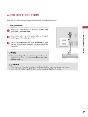 Page 27EXTERNA\b EQUI\fMENT SETU\f
27
AUDIO OUT CONNECTION
RGB(PC)RS-232C IN
(CONTROL & SERVICE)
AUDIO
(RGB/DVI)OPTICAL DIGITAL
AUDIO OUT
HDMI/DVI IN 
2
1
1
2
G
GWhen  connec\bing  wi\bh  e\f\bernal  audio  equipmen\b,  such  as
amplifiers  or  speakers,  you  can  \burn  \bhe  TV  speakers  off  in
\bhe menu. (
G Gp
p .
.8
8 8
8)
NOT\b!
GDo no\b look in\bo \bhe op\bical ou\bpu\b por\b. Looking a\b \bhe laser beam may damage your vision.
G
GAudio wi\bh ACP (Audio Copy Pro\bec\bion) func\bion may block digi\bal...