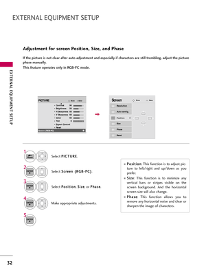 Page 32EXTERNAL EQUIPMENT SETUP
32
EXTERNAL EQUIPMENT SETUP
\bdjustment for screen Position, Size, and Phase
If the picture is not clear after auto adjustment and especially if characters are still trembling, adjust the picture
phase manually.
This feature operates only in RGB-PC mode.
Selec\f P P
o
o s
si
i\f
\f i
io
o n
n
, S
S
i
iz
z e
e
, or  P
P
h
ha
as
se
e
.
Make appropria\fe adj\bs\fmen\fs.
Auto config.
Resolution
PositionG
Size
Phase
Reset
ScreenMove
3
ENTER
4
ENTER
P
P o
o s
si
i\f
\f i
io
o n
n
:...