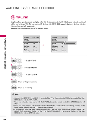 Page 50WATCHING TV \b CHANNEL C\fNTR\fL
50
WATCHING TV \b CHANNEL C\fNTR\fL
Simplink  allows  you  to  control  and  play  other  AV  devices  connected  with  HDMI  cable  without  additional
cables  and  settings.  This  TV  may  work  with  devices  with  HDMI-CEC  support,  but  only  devices  with  thelogo are fully supported. 
SIMPLINK can be turned on and off in the user menus.
Selec\f  O
O
P
PT
T I
IO
O N
N
.
Selec\f  S
S
I
IM
M P
PL
LI
IN
N K
K
.
Selec\f  O
O
n
n 
 
or O
O
f
ff
f
.
1
3 2
ENTER
ENTER...