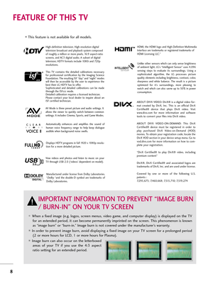 Page 88
FE\bTURE OF THIS TV
When a fixed image (e.g. logos, screen men\bs, video game, and comp\b\fer display) is displayed on \fhe TVfor an ex\fended period, i\f can become permanen\fly imprin\fed on \fhe screen. This phenomenon is known
as “image b\brn” or “b\brn-in.” Image b\brn is no\f covered \bnder \fhe man\bfac\f\brer’s warran\fy. 
In order \fo preven\f image b\brn, avoid displaying a fixed image on yo\br TV screen for a prolonged period(2 or more ho\brs for LCD, 1 or more ho\brs for Plasma). 
Image...