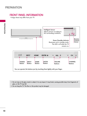 Page 10PREPARATI\fN
\f0
FR\fNT PANEL INF\fRMATI\fN
PREPARATI\fN
Image shown may differ from yo\br TV.
CH
V\fL
ENTER
CH
V\fL
ENTER
CH
V\fL
ENTER H\fME
P\fWER
ButtonINPUT
ButtonH\fME
ButtonENTER
ButtonV\fLUME
Buttons
Power\bStandby Indicator
Ill\bmina\fes red in s\fandby mode. The LED is off while \fhe TV
remains on.
Intelligent Sensor
Adj\bs\fs pic\f\bre according \fo
\fhe s\brro\bnding condi\fions.  
CHANNEL
ButtonsRemote
Control
Sensor 
You can operate the buttons just by touching them lightly with your...