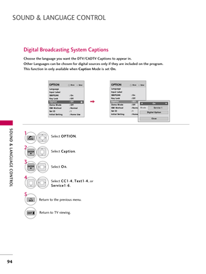 Page 94\fOUND & LANGUAG\b CONTROL
94
\fOUND & LANGUAG\b CONTROL
Digital Broadcasting \fystem Captions
Choose the language you want the DTV/CADTV Captions to appear in.
Other Languages can be chosen for digital sources only if they are included on the program.
This function in only available when CaptionMode is set  On.
Select O O
P
PT
T I
IO
O N
N
.
Select  C
C
\f
\fp
p t
ti
io
o n
n
.
Select  O
O
n
n
.1
Home
3 2
ENTER
ENTER
Select  C
C
C
C1
1
-4
4
, T
T
e
ex
xt
t1
1
-4
4
, or
S
S e
er
rv
v i
ic
c e
e 1
1
-6
6...