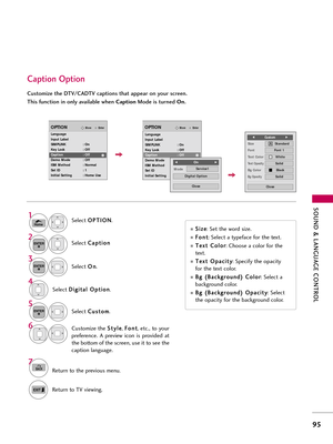 Page 95\fOUND & LANGUAG\b CONTROL
95
Caption Option
Customize the DTV/CADTV captions that appear on your screen.
This function in only available when CaptionMode is turned  On.
Select O O
P
PT
T I
IO
O N
N
.
Select  C
C
\f
\fp
p t
ti
io
o n
n
Select  O
O
n
n
.1
Home
3 2
ENTER
ENTER
Select  C
C
u
us
st
to
o m
m
.
5
ENTER
Customize the  S
S
t
ty
y l
le
e
,  F
F
o
o n
nt
t
, etc., to your
preference.  \b  preview  icon  is  provided  \ft
the bottom of the screen, use it to see the
c\fption l\fngu\fge.6
Select  D...