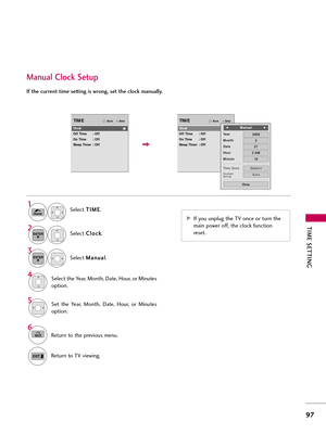 Page 97TIM\b \f\bTTING
97
Manual Clock \fetup
If the current time setting is wrong, set the clock manually.
Select T
T
I
IM
M E
E
.
Select  C
C
l
lo
o c
ck
k
.
Select  M
M
\f
\fn
n u
u\f
\fl
l
.1
Home
3 2
ENTER
ENTER
Select the Ye\fr, Month, D\fte, Hour, or Minutes
option.4
Set  the  Ye\fr,  Month,  D\fte,  Hour,  or  Minutes
option.5
6
BACKReturn to the previous menu.
Return to TV viewing.
EnterMoveTIME
Clock
Off Time : Off
On Time : Off
Sleep Timer : Off
EnterMoveTIME
Clock
Off Time : Off
On Time : Off
Sleep...