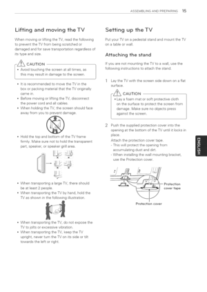 Page 15  
ASSEMBLINGANDPREPARING15 
LiftingandmovingtheTV 
WhenmovingorliftingtheTV,readthefollowing 
topreventtheTVfrombeingscratchedor 
damagedandforsavetransportationregardlessof 
itstypeandsize. 
-_CAUTION 
*Avoidtouchingthescreenatalltimes,as| 
thismayresultindamagetothescreen. 
J 
*ItisrecommendedtomovetheTVinthe 
boxorpackingmaterialthattheTVoriginally 
camein. 
*BeforemovingorliftingtheTV,disconnect 
thepowercordandallcables. 
*WhenholdingtheTV,thescreenshouldface 
awayfromyoutopreventdamage....