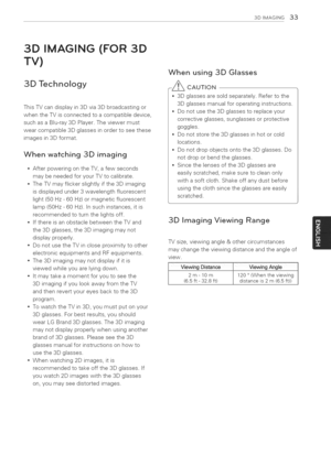 Page 33  
3DIMAGSNG33 
3DIMAGING(FOR3D 
TV) 
3DTechnology 
ThisTVcandisplayin3Dvia3Dbroadcastingor 
whentheTVisconnectedtoacompatibledevice, 
suchasaBlu-ray3DPlayer.Theviewermust 
wearcompatible3Dglassesinordertoseethese 
imagesin3Dformat. 
Whenwatching3Dimaging 
AfterpoweringontheTV,afewseconds 
maybeneededforyourTVtocalibrate. 
TheTVmayflickerslightlyifthe3Dimaging 
isdisplayedunder3wavelengthfluorescent 
light(50Hz-60Hz)ormagneticfluorescent 
lamp(50Hz-60Hz).Insuchinstances,itis...