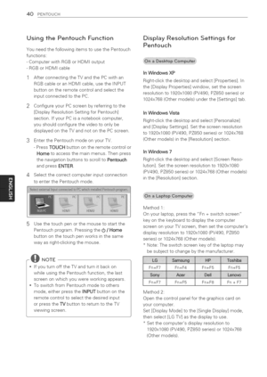 Page 40  
40PENTOUCH 
UsingthePentouchFunction 
YouneedthefollowingitemstousethePentouch 
functions: 
-ComputerwithRGBorHDMIoutput 
-RGBorHDMIcable 
AfterconnectingtheTVandthePCwithan 
RGBcableoranHDMIcable,usetheINPUT 
buttonontheremotecontrolandselectthe 
inputconnectedtothePC. 
ConfigureyourPCscreenbyreferringtothe 
[DisplayResolutionSettingforPentouch] 
section.IfyourPCisanotebookcomputer, 
youshouldconfigurethevideotoonlybe 
displayedontheTVandnotonthePCscreen. 
3EnterthePentouchmodeonyourTV....