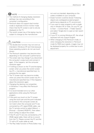 Page 41  
PENTOUCH41 
@NOTE 
*Themethodofchangingdisplayresolution 
settingsmayvaryaccordingtothe 
computersconfiguration. 
*Pentouchdoesnotsupportdualmonitor 
modeorduplicate[mirror)monitormode. 
CheckthatthePCscreenissettoonlybe 
displayedontheTV. 
*Theswitchscreenkeyofthelaptopmaybe 
subjecttochangebythemanufacturer. 
-_CAUTION 
*Thedouble-clickfunctionmaynotworkas 
intendedinWindowsXPandVistabecause 
theseoperatingsystemsdonotusetouch 
drivers. 
*ThePentouchoperationmaybecomeslow...