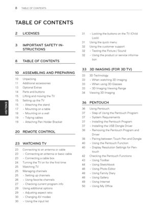 Page 8  
8TABLEOFCONTENTS 
TABLEOFCONTENTS 
2LICENSES 
3 
8 IMPORTANTSAFETYIN- 
STRUCTIONS 
TABLEOFCONTENTS 31-LockingthebuttonsontheTV(Child 
Lock) 
31Usingthequickmenu 
32Usingthecustomersupport 
32-TestingthePicture/Sound 
32-Usingtheproductorserviceinforma- 
tion 
10ASSEMBLINGANDPREPARING 
10Unpacking 
11Additionalaccessories 
13OptionalExtras 
14Partsandbuttons 
15LiftingandmovingtheTV 
15SettinguptheTV 
15-Attachingthestand 
17-Mountingonatable 
18-Mountingonawalt 
19-Tidyingcables...