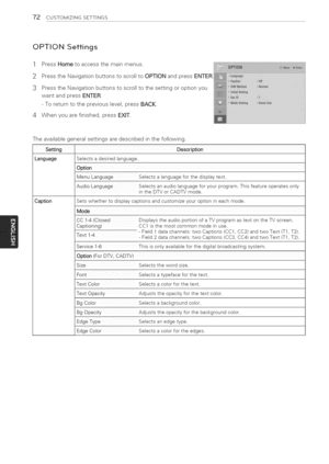 Page 72  
72CUSTOMIZINGSETTINGS 
OPTIONSettings 
1 
2 
3 
4 PressHometoaccessthemainmenus. 
PresstheNavigationbuttonstoscrolltoOPTIONandpressENTER 
PresstheNavigationbuttonstoscrolltothesettingoroptionyou 
wantandpressENTER. 
-Toreturntothepreviouslevel,pressBACK. 
Whenyouarefinished,pressEXIT. 
Theavailablegeneralsettingsaredescribedinthefollowing. 
Setting! 
LanguageSelectsadesiredlanguage. 
MenuLanguageSelectsalanguageforthedisplaytext....