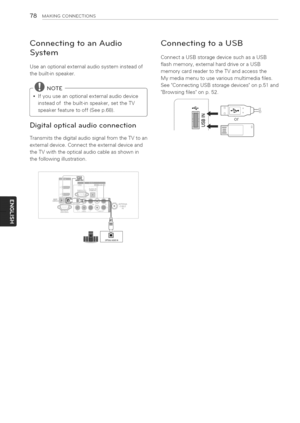 Page 78  
78MAKINGCONNECTIONS 
ConnectingtoanAudio 
System 
Useanoptionalexternalaudiosysteminsteadof 
thebuilt-inspeaker. 
*Ifyouuseanoptionalexternalaudiodevice 
insteadofthebuilt-inspeaker,settheTV 
speakerfeaturetooff(Seep.68). 
Digitalopticalaudioconnection 
TransmitsthedigitalaudiosignalfromtheTVtoan 
externaldevice.Connecttheexternaldeviceand 
theTVwiththeopticalaudiocableasshownin 
thefollowingillustration. ConnectingtoaUSB 
ConnectaUSBstoragedevicesuchasaUSB 
flashmemory,externalharddriveoraUSB...