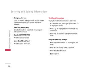 Page 21Changing Letter Case
Using T9 and Abc text input modes you can set the
capitalization. Press  to cycle through the
following.
I In
ni
it
ti
ia
al
l 
 C
Ca
ap
p 
 (
(T
T9
9W
Wo
or
rd
d 
 /
/ 
 A
Ab
bc
c)
)
Only the first letter is capitalized. All subsequent
letters are lower case.
C Ca
ap
ps
s 
 L
Lo
oc
ck
k 
 (
(T
T9
9W
WO
OR
RD
D 
 /
/ 
 A
AB
BC
C)
)
All letters are capitalized.
L
Lo
ow
we
er
r 
 C
Ca
as
se
e 
 (
(T
T9
9w
wo
or
rd
d 
 /
/ 
 a
ab
bc
c)
)
All letters are in lower case.
Text Input...