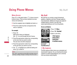 Page 23Using Phone MenusMy Stuff
22
My Stuff
Menu Access
Press  or left option button  to have access to
8 phone menus. There are two methods to access
menus and submenus:
Use the navigation key to highlight and select, or
Press the number key that corresponds to the
menu or submenu.
For example:
1. Press . 
Eight menus items are displayed.
Use  to scroll through the list of menus.
2. Press the appropriate number key corresponding
to the menu item you want to select. 
The sub-menu list will be displayed.
3....