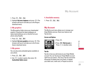 Page 241. Press , , .
2. Highlight Get more ringtonesand press  (The
browser will launch and take you to the Ringers
download menu).
2. My graphics
The My graphics folder stores your downloaded
graphics. Download the latest wallpapers at
www.virginmobileusa.com or directly from your
phone using VirginXL. 
1. Press , , .
2. Highlight Get more graphicsand press  (The
browser will launch and take you to the Screen
Savers download menu).
3. My games
You can play some preloaded games available on
your phone.
1....