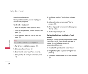 Page 25www.virginmobileusa.com 
When your balance is low, you can Top-Up your
account from your phone.
Top-Up with a Top-Up card
1.  Press the left option button to select “Menu”.
2.  Using the Navigation key, scroll to VirginXL and
press . 
3.  Scroll down and select the “Top-Up” link and
press .
4.  Top-Up Card is highlighted so press  .
5.  Enter your vKey and press  .
6. Scroll down to select “Login” and press  .
7.  Enter your Top-Up card’s pin number and press
.8.  Scroll down to select “Top-Up Now” and...