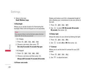 Page 293. Select a font size. 
Small/ Medium/ Large
1.8 Backlight 
Allows you to set the duration for illuminating the
backlight. Main LCD and Keypad are set separately.
1.8.1 Display
1. Press , , , , .
2. Choose a sub-menu, then press  .
Dim only/ 8 seconds/ 15 seconds/ Flip open
1.8.2 Keypad
1. Press , , , , .
2. Choose a sub menu and then press  .
Always off/ 8 seconds/ 15 seconds/ 30 seconds 
1.9 Power save mode
Display and buttons are lit for a designated length of
time, allowing your convenience to use...