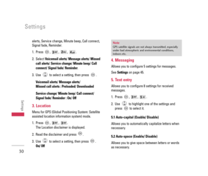 Page 31alerts, Service change, Minute beep, Call connect,
Signal fade, Reminder.
1. Press , , , .
2. Select Voicemail alerts/ Message alerts/ Missed
call alerts/ Service change/ Minute beep/ Call
connect/ Signal fade/ Reminder.
3. Use  to select a setting, then press  .
Voicemail alerts/ Message alerts/
Missed call alerts : Preloaded/Downloaded
Service change/ Minute beep/ Call connect/ 
Signal fade/Reminder : On/Off
3. Location
Menu for GPS (Global Positioning System: Satellite
assisted location information...