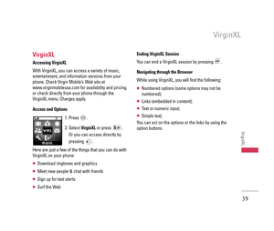 Page 40VirginXL
Accessing VirginXL
With VirginXL, you can access a variety of music,
entertainment, and information services from your
phone. Check Virgin Mobile’s Web site at
www.virginmobileusa.com for availability and pricing,
or check directly from your phone through the
VirginXL menu. Charges apply.
Access and Options
1. Press  .
2. Select VirginXLor press  . 
Or you can access directly by
pressing .
Here are just a few of the things that you can do with
VirginXL on your phone:
 Download ringtones and...