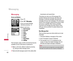 Page 41Messaging
Messaging
Access and Options
1. Press  .
2. Press Messaging.
Or you can send message
directly by pressing  .
3. Select a sub-menu.
1. Send message
2. Voicemail
3. Inbox
4. Outbox
5. Draft
6. Saved
7. Virgin Alerts
8. Settings
Text messages, pages, and the voicemail box become
available as soon as the phone is powered on. 
●Make a call to the callback number by pressing
during an Inbox message check.
●Read and edit messages saved in the outbox aftertransmission and resend them.
The phone can...