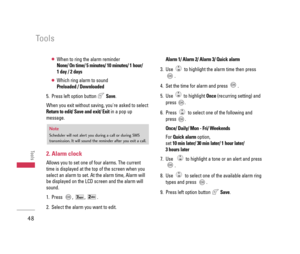 Page 49●When to ring the alarm reminder
None/ On time/ 5 minutes/ 10 minutes/ 1 hour/ 
1 day / 2 days
●Which ring alarm to sound
Preloaded / Downloaded
5. Press left option button Save.
When you exit without saving, youre asked to select
Return to edit/ Save and exit/ Exitin a pop up
message. 
2. Alarm clock
Allows you to set one of four alarms. The current
time is displayed at the top of the screen when you
select an alarm to set. At the alarm time, Alarm will
be displayed on the LCD screen and the alarm will...