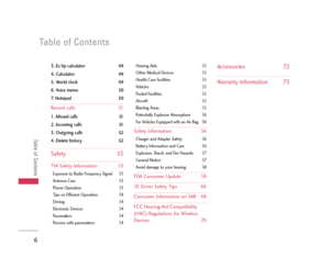 Page 7Table of Contents
Table of Contents
6
3. Ez tip calculator 49
4. Calculator 49
5. World clock 49
6. Voice memo 50
7. Notepad 50
Recent calls 51
1. Missed calls 51
2. Incoming calls 51
3. Outgoing calls 52
4. Delete history 52
Safety 53
TIA Safety Information 53
Exposure to Radio Frequency Signal 53
Antenna Care 53
Phone Operation 53
Tips on Efficient Operation 54
Driving 54
Electronic Devices 54
Pacemakers 54
Persons with pacemakers: 54Hearing Aids 55
Other Medical Devices 55
Health Care Facilities 55...