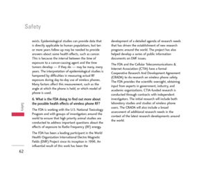 Page 63Safety
62
Safety
exists. Epidemiological studies can provide data that
is directly applicable to human populations, but ten
or more years follow-up may be needed to provide
answers about some health effects, such as cancer.
This is because the interval between the time of
exposure to a cancer-causing agent and the time
tumors develop — if they do — may be many, many
years. The interpretation of epidemiological studies is
hampered by difficulties in measuring actual RF
exposure during day-to-day use of...