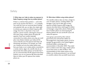 Page 65Safety
64
Safety
9. What steps can I take to reduce my exposure to
Radio Frequency energy from my wireless phone?
If there is a risk from these products — and at this
point we do not know that there is — it is probably
very small. But if you are concerned about avoiding
even potential risks, you can take a few simple steps
to minimize your exposure to Radio Frequency (RF)
energy. Since time is a key factor in how much
exposure a person receives, reducing the amount of
time spent using a wireless phone...