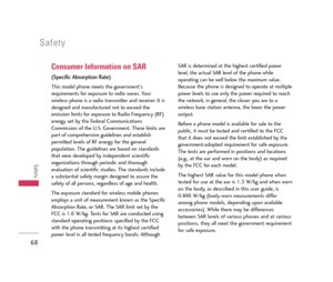 Page 69Safety
68
Safety
Consumer Information on SAR
(Specific Absorption Rate)
This model phone meets the government's
requirements for exposure to radio waves. Your
wireless phone is a radio transmitter and receiver. It is
designed and manufactured not to exceed the
emission limits for exposure to Radio Frequency (RF)
energy set by the Federal Communications
Commission of the U.S. Government. These limits are
part of comprehensive guidelines and establish
permitted levels of RF energy for the general...