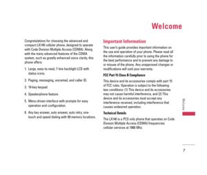 Page 8Welcome
Congratulations for choosing the advanced and
compact LX140 cellular phone, designed to operate
with Code Division Multiple Access (CDMA). Along
with the many advanced features of the CDMA
system, such as greatly enhanced voice clarity, this
phone offers:
1. Large, easy-to-read, 7-line backlight LCD with
status icons.
2. Paging, messaging, voicemail, and caller ID.
3. 19-key keypad.
4. Speakerphone feature.
5. Menu-driven interface with prompts for easy
operation and configuration.
6. Any key...