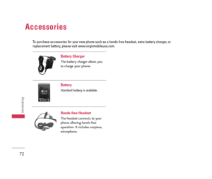 Page 73Battery Charger
The battery charger allows you
to charge your phone.
Battery 
Standard battery is available.
Hands-free Headset
The headset connects to your
phone allowing hands-free
operation. It includes earpiece,
microphone.
Accessories
72
Accessories
To purchase accessories for your new phone such as a hands-free headset, extra battery charger, or
replacement battery, please visit www.virginmobileusa.com.
LX140_Virgin_Eng.qxd  7/3/07  9:04 AM  Page 72 