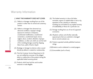 Page 75Warranty Information
74
Warranty information
2. WHAT THIS WARRANTY DOES NOT COVER:
(1) Defects or damages resulting from use of the
product in other than its normal and customary
manner.
(2) Defects or damages from abnormal use,
abnormal conditions, improper storage,
exposure to moisture or dampness,
unauthorized modifications, unauthorized
connections, unauthorized repair, misuse,
neglect, abuse, accident, alteration, improper
installation, or other acts which are not the fault
of LG, including damage...
