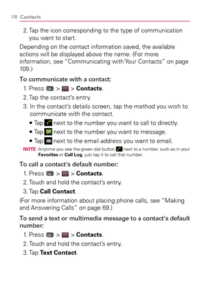 Page 112110Contacts
2.  Tap the icon corresponding to the type of communication 
you want to start.
Depending on the contact information saved, the available 
actions will be displayed above the name. (For more 
information, see “Communicating with Your Contacts” on page 
109.)
To communicate with a contact:
1. Press 
 >  > Contacts.
2. Tap the contact’s entry.
3.  In the contact’s details screen, tap the method you wish to 
communicate with the contact.
  Ta p   >Ê
  next to the number you want to call to...