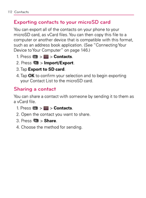 Page 114112Contacts
Exporting contacts to your microSD card
You can export all of the contacts on your phone to your 
microSD card, as vCard ﬁles. You can then copy this ﬁle to a 
computer or another device that is compatible with this format, 
such as an address book application. (See “Connecting Your 
Device to Your Computer” on page 146.)
1. Press 
 >  > Contacts.
2. Press 
 > Import/Export.
3. Tap Export to SD card.
4.  Tap OK to conﬁrm your selection and to begin exporting 
your Contact List to the microSD...