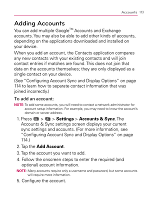 Page 115113Accounts
Adding Accounts
You can add multiple GoogleTM Accounts and Exchange 
accounts. You may also be able to add other kinds of accounts, 
depending on the applications downloaded and installed on 
your device.
When you add an account, the Contacts application compares 
any new contacts with your existing contacts and will join 
contact entries if matches are found. This does not join that 
data on the accounts themselves; they are only displayed as a 
single contact on your device.
(See...