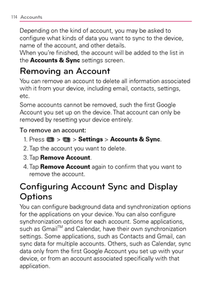 Page 116114Accounts
Depending on the kind of account, you may be asked to 
conﬁgure what kinds of data you want to sync to the device, 
name of the account, and other details. 
When you’re ﬁnished, the account will be added to the list in 
the Accounts & Sync settings screen. 
Removing an Account
You can remove an account to delete all information associated 
with it from your device, including email, contacts, settings, 
etc.
Some accounts cannot be removed, such the ﬁrst Google 
Account you set up on the...