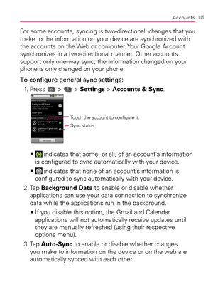 Page 117115Accounts
For some accounts, syncing is two-directional; changes that you 
make to the information on your device are synchronized with 
the accounts on the Web or computer. Your Google Account 
synchronizes in a two-directional manner. Other accounts 
support only one-way sync; the information changed on your 
phone is only changed on your phone.
To conﬁgure general sync settings:
1.   Press 
 >  > Settings > Accounts & Sync. 
Touch the account to conﬁgure it.
Sync status
    >Ê indicates that some,...