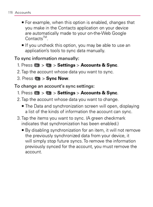 Page 118116Accounts
  For example, when this option is enabled, changes that    >Ê
you make in the Contacts application on your device 
are automatically made to your on-the-Web Google 
Contacts
TM.
  If you uncheck this option, you may be able to use an    >Ê
application’s tools to sync data manually.
To sync information manually:
1. Press 
 >  > Settings > Accounts & Sync.
2. Tap the account whose data you want to sync.
3. Press 
 > Sync Now.
To change an account’s sync settings:
1. Press 
 >  > Settings >...