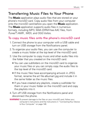 Page 119117Music
Transferring Music Files to Your Phone
The Music application plays audio ﬁles that are stored on your 
phone’s microSD card. Copy audio ﬁles from your computer 
onto the microSD card before you open the Music application. 
The Music application supports audio ﬁles in numerous 
formats, including MP3, M4A (DRM-free AAC ﬁles, from 
iTunes
®) AMR , MIDI, and OGG Vorbis.
To copy music ﬁles onto the phone’s microSD card
1.   Connect the phone to your computer with a USB cable and 
turn on USB storage...