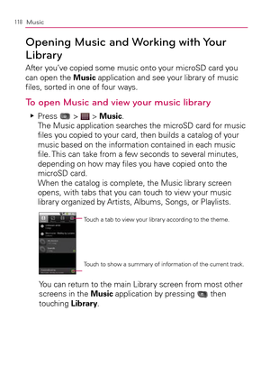 Page 120118Music
Opening Music and Working with Your 
Library
After you’ve copied some music onto your microSD card you 
can open the Music application and see your library of music 
ﬁles, sorted in one of four ways.
To open Music and view your music library
 
Press    Ej >  > Music. 
The Music application searches the microSD card for music 
ﬁles you copied to your card, then builds a catalog of your 
music based on the information contained in each music 
ﬁle. This can take from a few seconds to several...